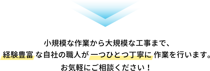 小規模な作業から大規模な工事まで、経験豊富な自社の職人が一つひとつ丁寧に作業を行います。お気軽にご相談ください！